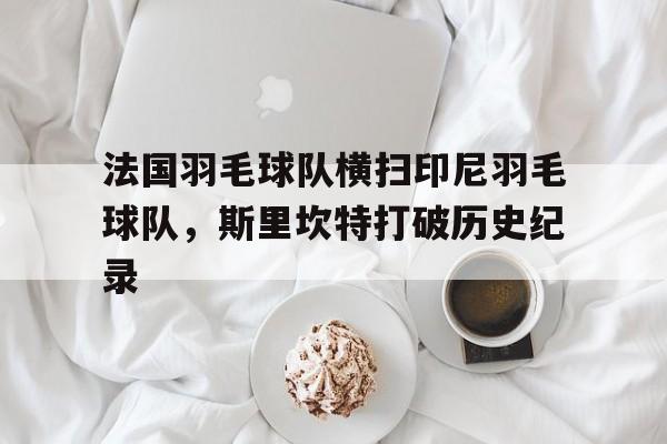 九游官网-包含法国羽毛球队横扫印尼羽毛球队，斯里坎特打破历史纪录的词条